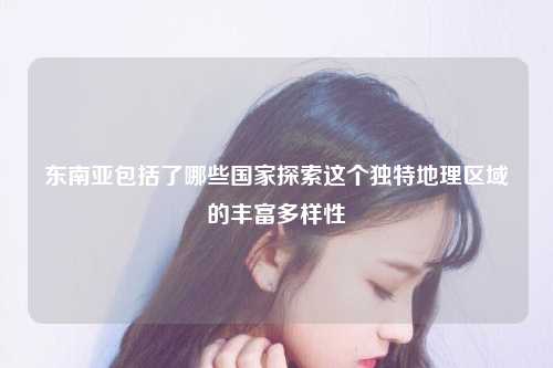 东南亚包括了哪些国家探索这个独特地理区域的丰富多样性